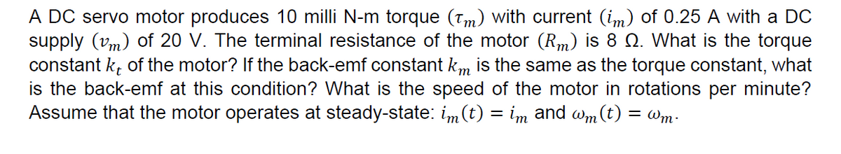 A DC servo motor produces 10 milli N-m torque (Tm) with current (im) of 0.25 A with a DC
supply (vm) of 20 V. The terminal resistance of the motor (Rm) is 8 Q. What is the torque
constant k, of the motor? If the back-emf constant km is the same as the torque constant, what
is the back-emf at this condition? What is the speed of the motor in rotations per minute?
Assume that the motor operates at steady-state: im(t) = im and wm (t) = Wm.
