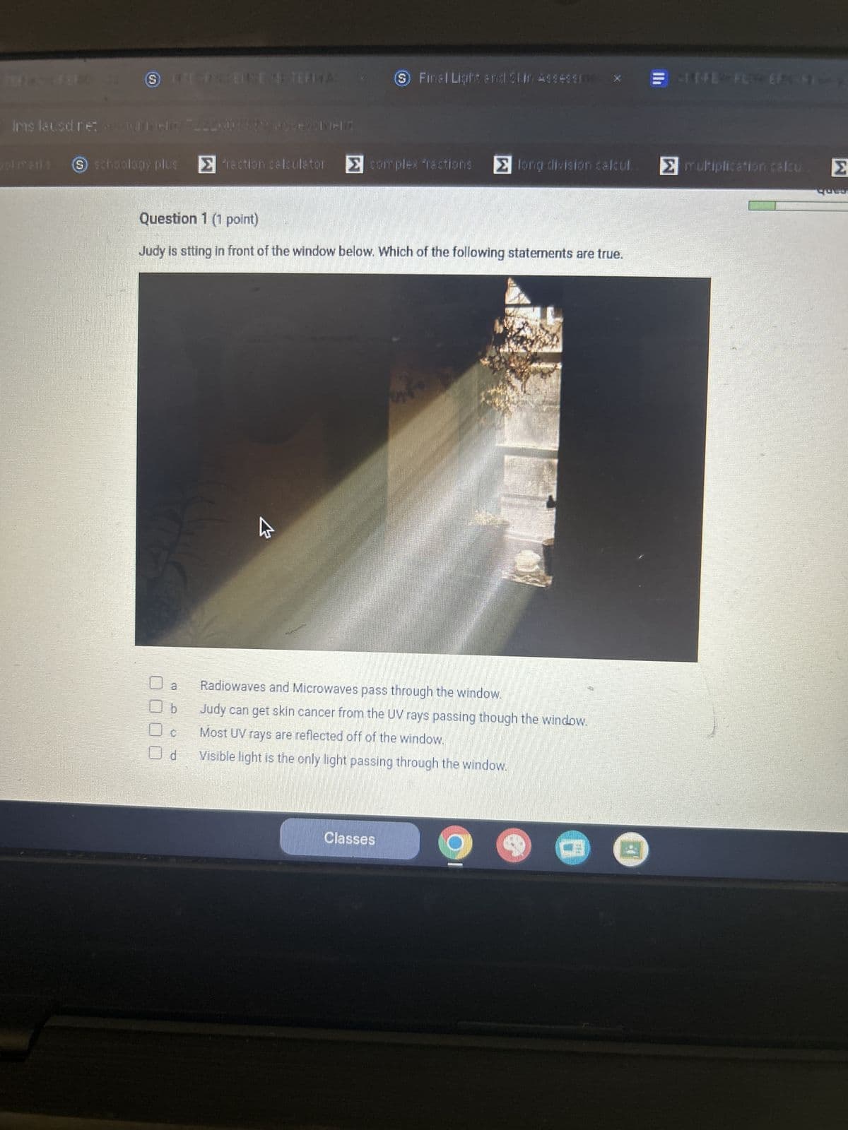 9 Finel Light and Slim Assess
THE FLY EF HY
Ims lausd.ne: Dex
okmarks
S schoology plus
> action calculator ☑Σ complex fractions > long division calcul.. Σ multiplication calcu Σ
Question 1 (1 point)
Judy is stting in front of the window below. Which of the following statements are true.
W
Radiowaves and Microwaves pass through the window.
b
Judy can get skin cancer from the UV rays passing though the window.
Most UV rays are reflected off of the window.
d
Visible light is the only light passing through the window.
Classes