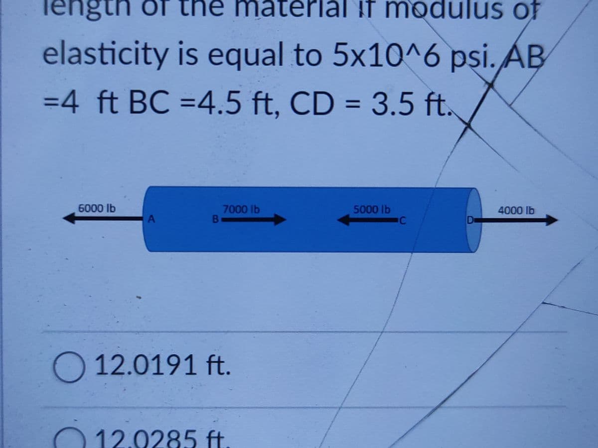 Tengtn of the material if modulus of
elasticity is equal to 5x10^6 psi. ÁB
=4 ft BC =4.5 ft, CD = 3.5 ft.
=D4.5 f
%3D
6000 lb
7000 lb
B
5000lb
4000 lb
A
O 12.0191 ft.
012.0285 ft
