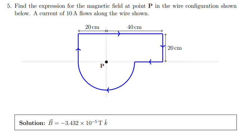 5. Find the expression for the magnetic field at point P in the wire configuration shown
below. A current of 10 A flows along the wire shown.
40 cm
20 cm
P
Solution: B = -3.432 × 10-5 TÊ
20 cm