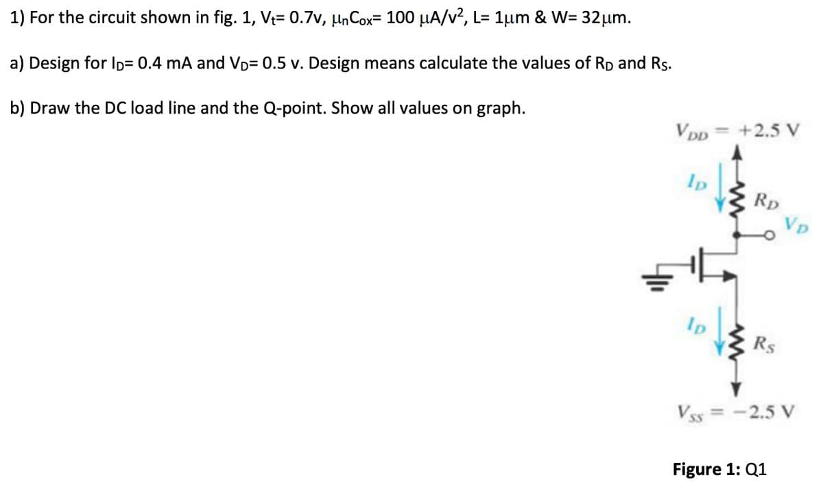 1) For the circuit shown in fig. 1, V₁= 0.7v, µnCox= 100 µA/v², L= 1µm & W= 32 μm.
a) Design for lp= 0.4 mA and VD= 0.5 v. Design means calculate the values of RD and Rs.
b) Draw the DC load line and the Q-point. Show all values on graph.
VDD = +2.5 V
Ip
ID
RD
Rs
Vp
VSS = -2.5 V
Figure 1: Q1