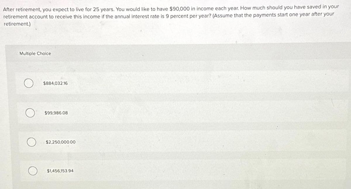 After retirement, you expect to live for 25 years. You would like to have $90,000 in income each year. How much should you have saved in your
retirement account to receive this income if the annual interest rate is 9 percent per year? (Assume that the payments start one year after your
retirement.)
Multiple Choice
$884,032.16
$99.986.08
$2,250,000.00
$1,456,153.94