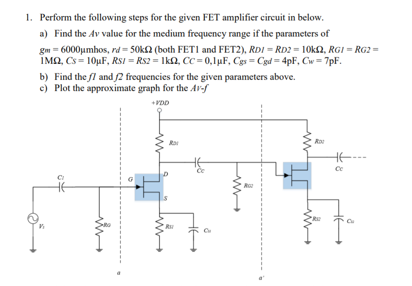 1. Perform the following steps for the given FET amplifier circuit in below.
a) Find the Ay value for the medium frequency range if the parameters of
gm = 6000µmhos, rd= 50k2 (both FET1 and FET2), RD1 = RD2 = 10k2, RGI = RG2 =
IMQ, Cs = 10µF, Rs1 = Rs2 = 1kN, CC = 0,1µF, Cgs= Cgd= 4pF, Cw= 7pF.
b) Find the fl and f2 frequencies for the given parameters above.
c) Plot the approximate graph for the Av-f
+VDD
RDI
RD2
HE
Cc
Cc
HE
RG2
Rs2
Cu
RG
RsI
Cu
