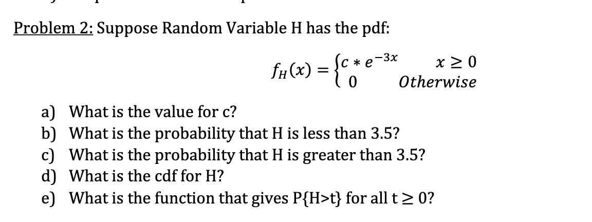 Problem 2: Suppose Random Variable H has the pdf:
-3x
* e
= {c *
0
ƒH(x)
x ≥ 0
Otherwise
a) What is the value for c?
b) What is the probability that H is less than 3.5?
c) What is the probability that H is greater than 3.5?
d) What is the cdf for H?
e) What is the function that gives P{H>t} for all t≥ 0?