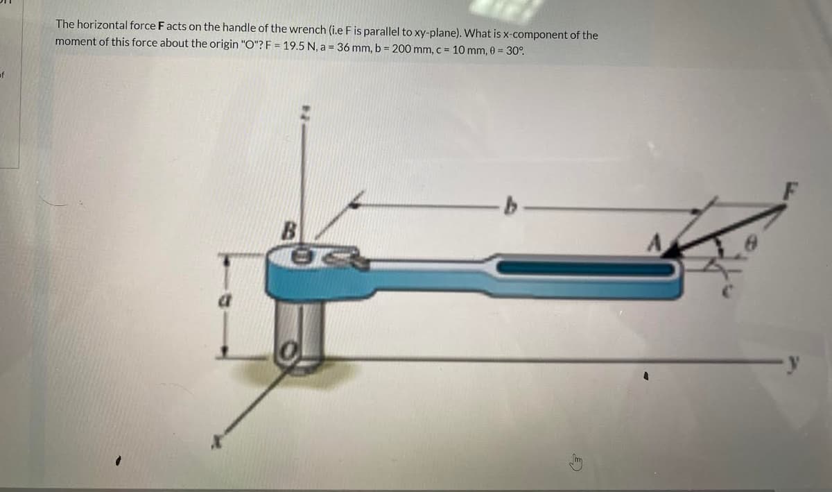 The horizontal force F acts on the handle of the wrench (i.e Fis parallel to xy-plane). What is x-component of the
moment of this force about the origin "O"? F = 19.5 N, a = 36 mm, b = 200 mm, c = 10 mm, 0 30°.
of
B
