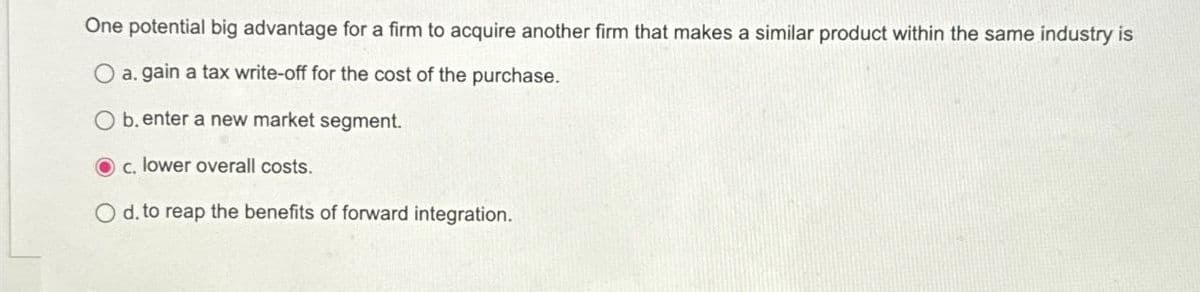 One potential big advantage for a firm to acquire another firm that makes a similar product within the same industry is
a. gain a tax write-off for the cost of the purchase.
b. enter a new market segment.
c. lower overall costs.
O d. to reap the benefits of forward integration.