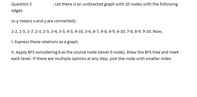 Question 5
: Let there is an undirected graph with 10 nodes with the following
edges
(x-y means x and y are connected):
1-2, 1-5, 1-7, 2-3, 2-5, 3-4, 3-5, 4-5, 4-10, 5-6, 6-7, 6-8, 6-9, 6-10, 7-8, 8-9, 9-10. Now,
I. Express these relations as a graph.
II. Apply BFS considering 6 as the source node (level-0 node). Draw the BFS tree and mark
each level. If there are multiple options at any step, pick the node with smaller index
