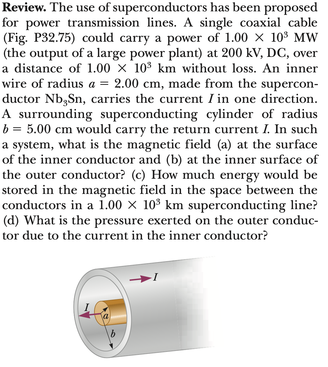 Review. The use of superconductors has been proposed
for power transmission lines. A single coaxial cable
(Fig. P32.75) could carry a power of 1.00 × 10³ MW
(the output of a large power plant) at 200 kV, DC, over
a distance of 1.00 × 10³ km without loss. An inner
wire of radius a = 2.00 cm, made from the supercon-
ductor Nb, Sn, carries the current I in one direction.
A surrounding superconducting cylinder of radius
5.00 cm would carry the return current I. In such
a system, what is the magnetic field (a) at the surface
of the inner conductor and (b) at the inner surface of
the outer conductor? (c) How much energy would be
stored in the magnetic field in the space between the
conductors in a 1.00 × 10³ km superconducting line?
(d) What is the pressure exerted on the outer conduc-
tor due to the current in the inner conductor?
b
=
I
b
I