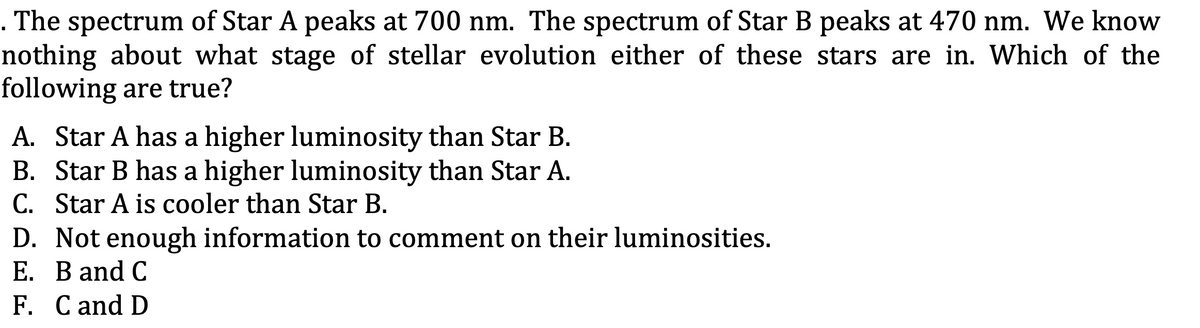 . The spectrum of Star A peaks at 700 nm. The spectrum of Star B peaks at 470 nm. We know
nothing about what stage of stellar evolution either of these stars are in. Which of the
following are true?
A. Star A has a higher luminosity than Star B.
B. Star B has a higher luminosity than Star A.
C. Star A is cooler than Star B.
D. Not enough information to comment on their luminosities.
E. B and C
F. C and D