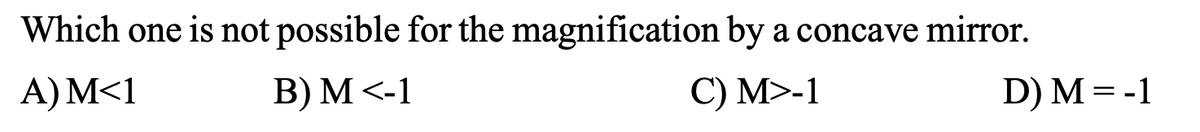 Which one is not possible for the magnification by a concave mirror.
A) M<1
B) M <-1
C) M>-1
D) M=-1
