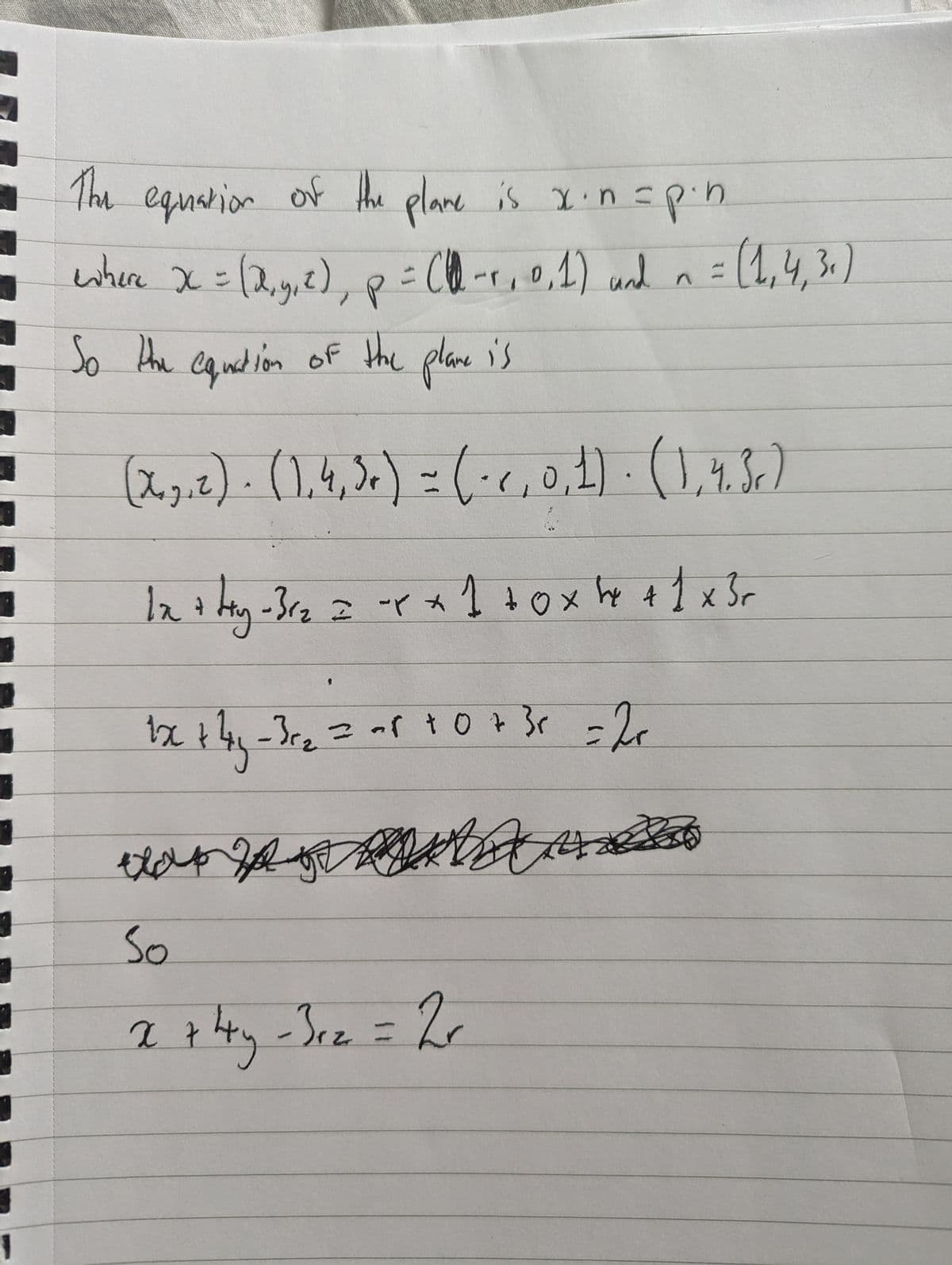 1
The equation of the plane is x. n = p.n.
where x = (x, y, z), p = (-1, 0, 1) and n = (1,4,3)
So the equation of the plane is
(x, z) · (1,4,5) = (·<, 0, 1) · (1,4.3.)
A
1x + ty- 31₂ = x + 1 +0x x + 1 x 3 r
Hy
1x + 4y - 3 r₂ = -8 +0 + 3 x = 2+
x+4y-3c₂
So
x + 4y - 3r₂ = 2r
4