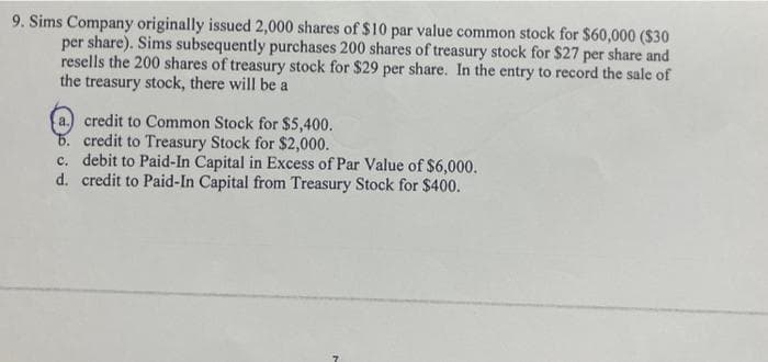 9. Sims Company originally issued 2,000 shares of $10 par value common stock for $60,000 ($30
per share). Sims subsequently purchases 200 shares of treasury stock for $27 per share and
resells the 200 shares of treasury stock for $29 per share. In the entry to record the sale of
the treasury stock, there will be a
a.) credit to Common Stock for $5,400.
b. credit to Treasury Stock for $2,000.
c. debit to Paid-In Capital in Excess of Par Value of $6,000.
d. credit to Paid-In Capital from Treasury Stock for $400.