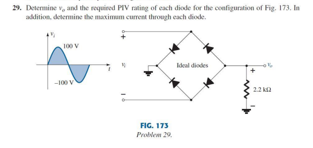 29. Determine v, and the required PIV rating of each diode for the configuration of Fig. 173. In
addition, determine the maximum current through each diode.
100 V
Ideal diodes
Vo
-100 V
2.2 k2
FIG. 173
Problem 29.
+
