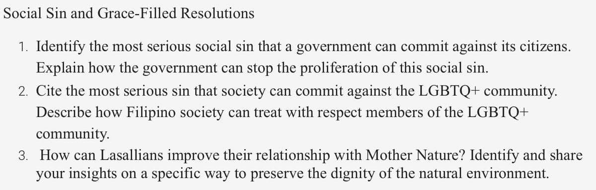 Social Sin and Grace-Filled Resolutions
1. Identify the most serious social sin that a government can commit against its citizens.
Explain how the government can stop the proliferation of this social sin.
2. Cite the most serious sin that society can commit against the LGBTQ+ community.
Describe how Filipino society can treat with respect members of the LGBTQ+
community.
3. How can Lasallians improve their relationship with Mother Nature? Identify and share
your insights on a specific way to preserve the dignity of the natural environment.