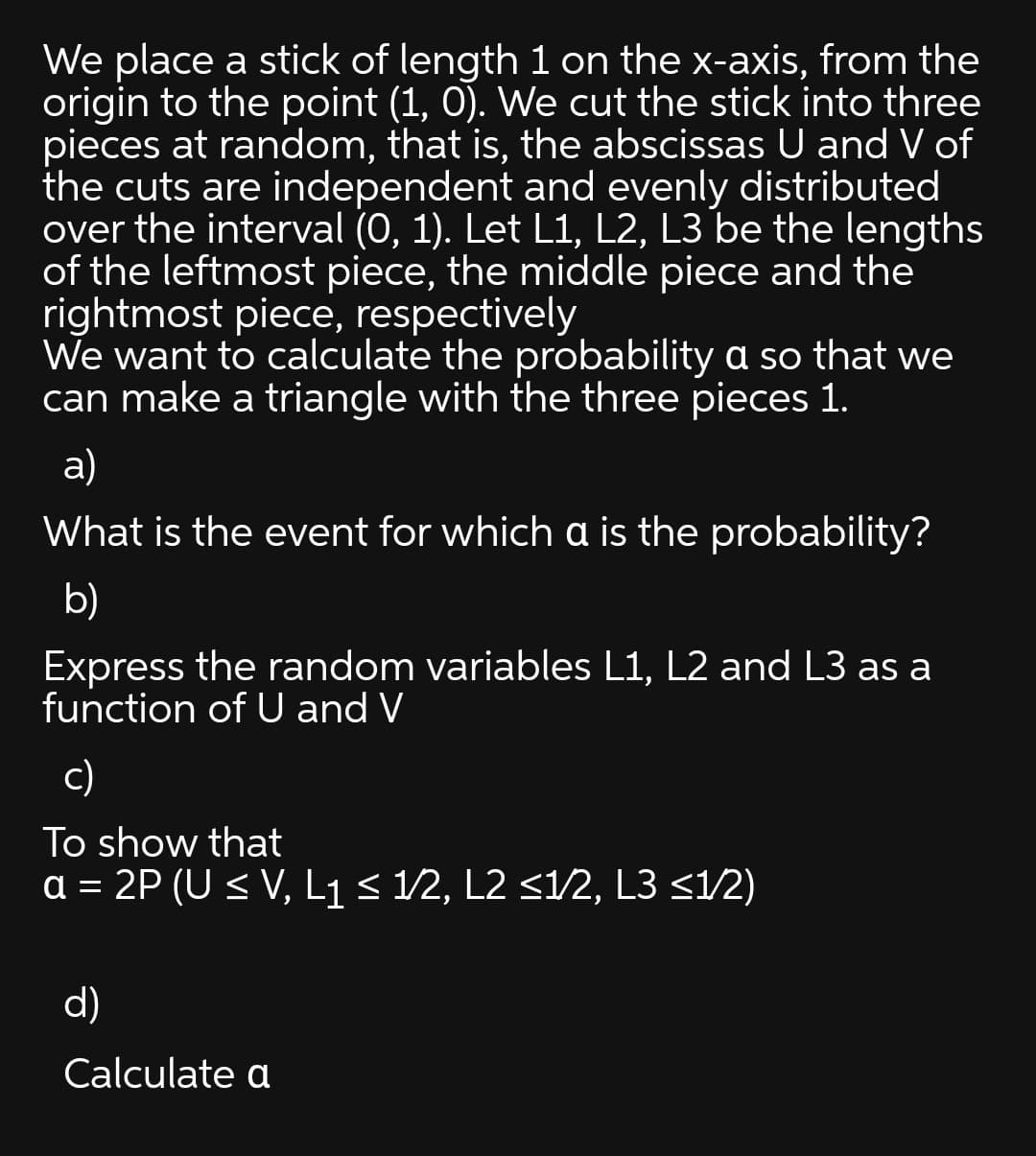 We place a stick of length 1 on the x-axis, from the
origin to the point (1, 0). We cut the stick into three
pieces at random, that is, the abscissas U and V of
the cuts are independent and evenly distributed
over the interval (0, 1). Let L1, L2, L3 be the lengths
of the leftmost piece, the middle piece and the
rightmost piece, respectively
We want to calculate the probability a so that we
can make a triangle with the three pieces 1.
a)
What is the event for which a is the probability?
b)
Express the random variables L1, L2 and L3 as a
function of U and V
c)
To show that
a = 2P (U < V, L1< 1/2, L2 <1/2, L3 <1/2)
d)
Calculate a
