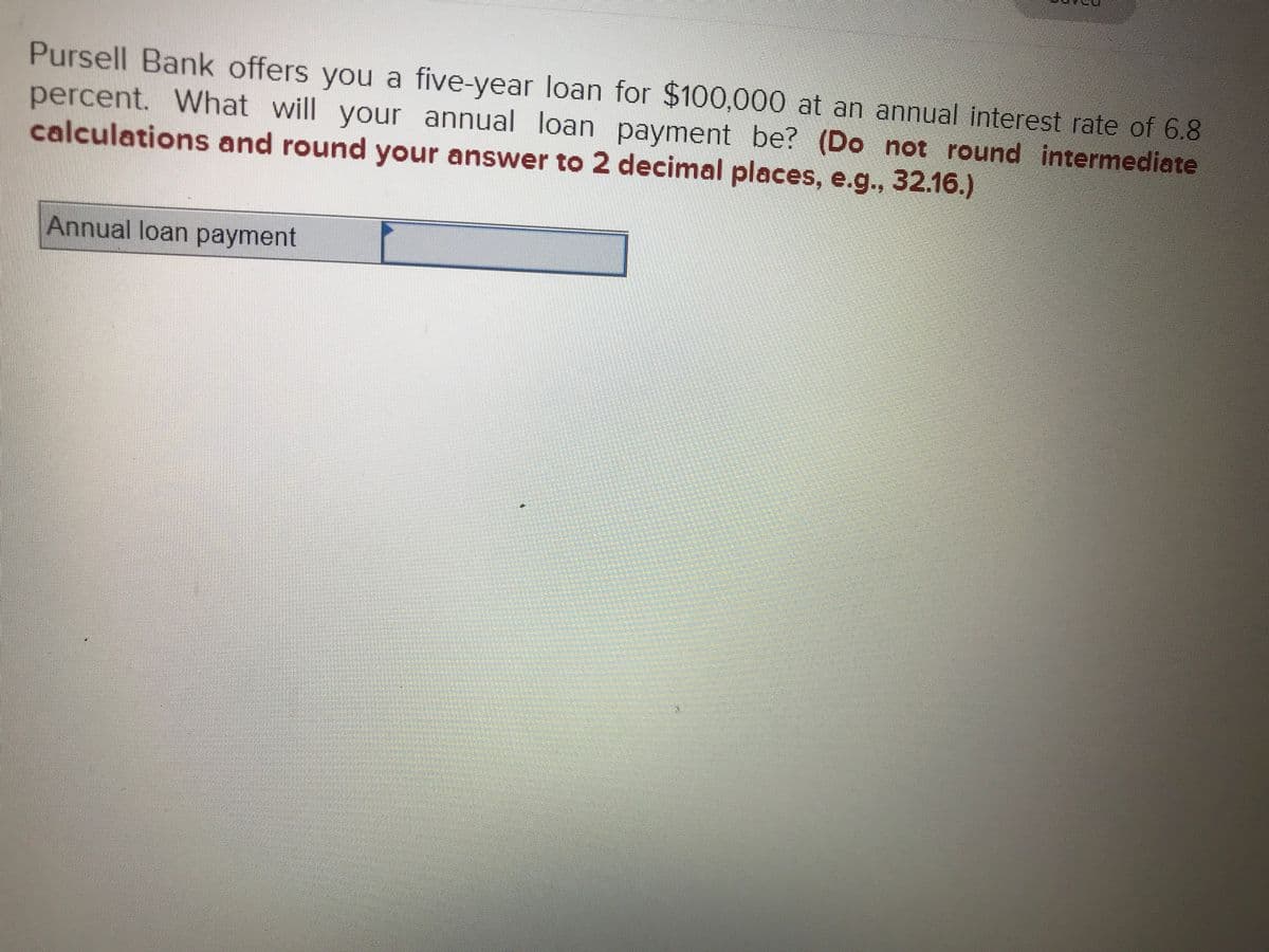 Pursell Bank offers you a five-year loan for $100,000 at an annual interest rate of 6.8
percent. What will your annual loan payment be? (Do not round intermediate
calculations and round your answer to 2 decimal places, e.g., 32.16.)
Annual loan payment
