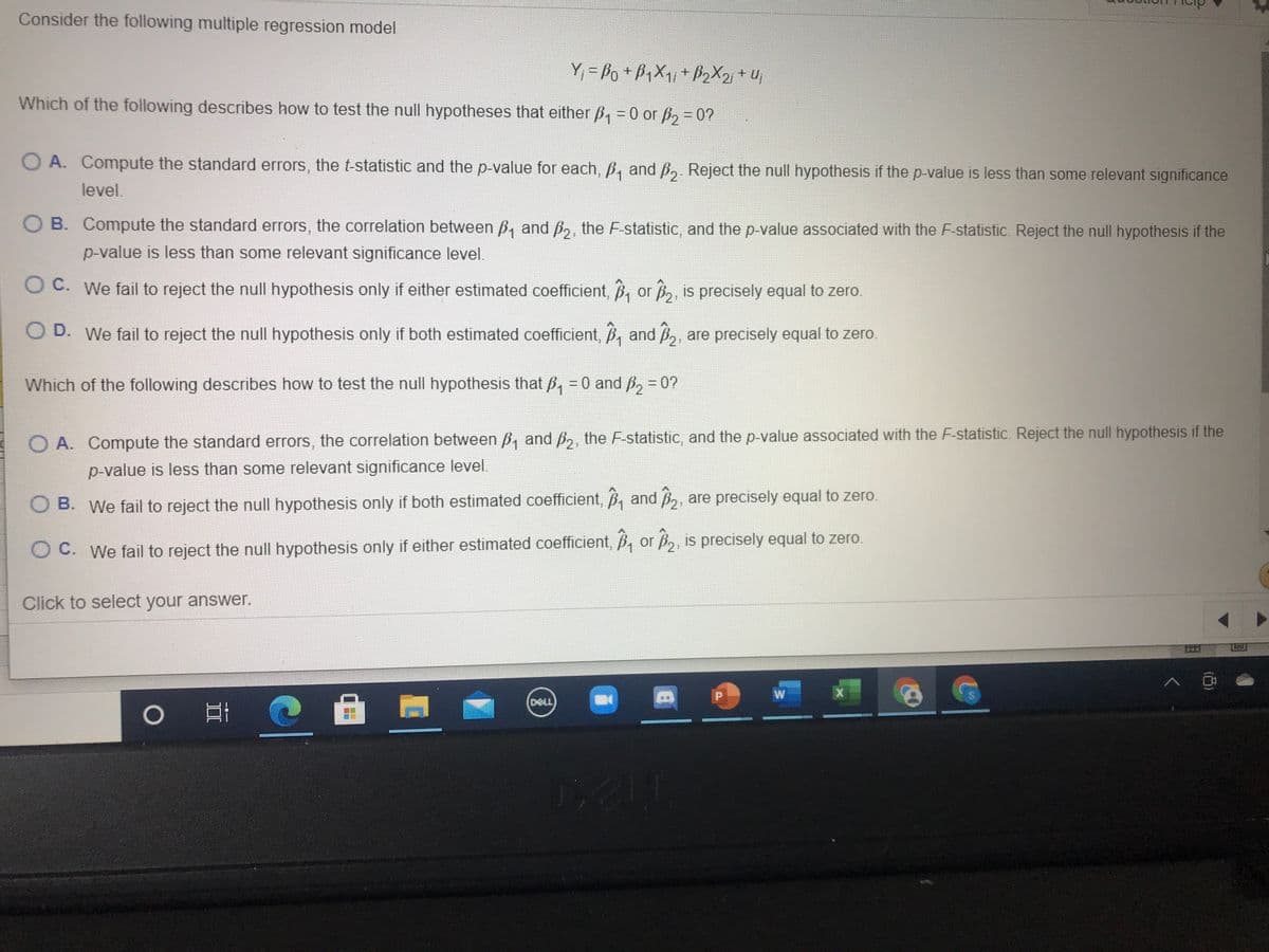 Consider the following multiple regression model
Y, = Po +PX1+ B2X2 + Uj
Which of the following describes how to test the null hypotheses that either B, = 0 or p, = 0?
O A. Compute the standard errors, the t-statistic and the p-value for each, B, and ß, Reject the null hypothesis if the p-value is less than some relevant significance
level.
O B. Compute the standard errors, the correlation between B, and p2, the F-statistic, and the p-value associated with the F-statistic. Reject the null hypothesis if the
p-value is less than some relevant significance level.
O C. We fail to reject the null hypothesis only if either estimated coefficient, B, or B, is precisely equal to zero.
D. We fail to reject the null hypothesis only if both estimated coefficient, B, and B,, are precisely equal to zero.
Which of the following describes how to test the null hypothesis that p, = 0 and B, = 0?
%3D
O A. Compute the standard errors, the correlation between B, and ß,, the F-statistic, and the p-value associated with the F-statistic. Reject the null hypothesis if the
p-value is less than some relevant significance level.
O B. We fail to reject the null hypothesis only if both estimated coefficient, B, and B,, are precisely equal to zero.
O C. We fail to reject the null hypothesis only if either estimated coefficient, B, or B,, is precisely equal to zero.
Click to select your answer.
節
W
DELL
