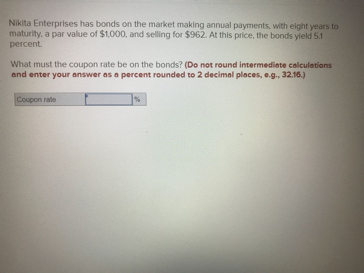 Nikita Enterprises has bonds on the market making annual payments, with eight years to
maturity, a par value of $1,000, and selling for $962. At this price, the bonds yield 5.1
percent.
What must the coupon rate be on the bonds? (Do not round intermediate calculations
and enter your answer as a percent rounded to 2 decimal places, e.g., 32.16.)
Coupon rate
