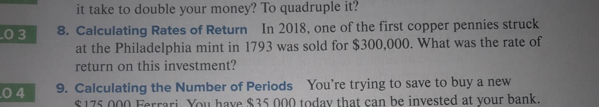 it take to double your money? To quadruple it?
8. Calculating Rates of Return In 2018, one of the first copper pennies struck
at the Philadelphia mint in 1793 was sold for $300,000. What was the rate of
LO 3
return on this investment?
9. Calculating the Number of Periods You're trying to save to buy a new
$175 000 Ferrari You have $35.000 today that can be invested at your bank.
0 4
