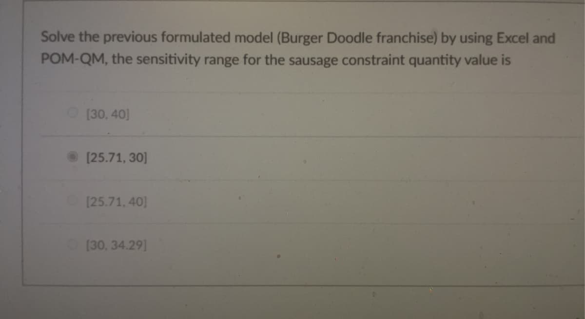 Solve the previous formulated model (Burger Doodle franchise) by using Excel and
POM-QM, the sensitivity range for the sausage constraint quantity value is
O [30,40]
[25.71, 30]
[25.71, 40)
[30, 34.29]