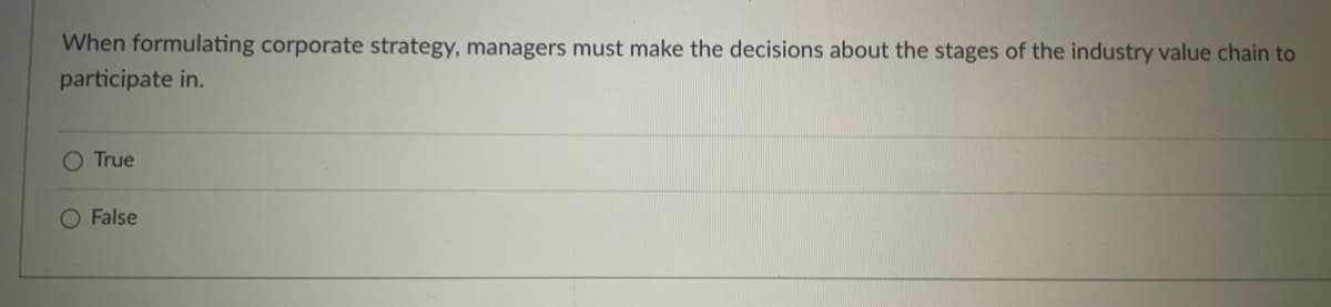 When formulating corporate strategy, managers must make the decisions about the stages of the industry value chain to
participate in.
O True
O False
