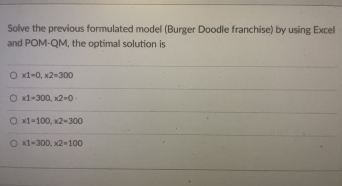Solve the previous formulated model (Burger Doodle franchise) by using Excel
and POM-QM, the optimal solution is
O x1=0, x2=300
O x1=300, x2-0-
O x1=100, x2=300
O x1-300, x2=100