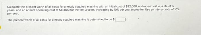 Calculate the present worth of all costs for a newly acquired machine with an initial cost of $32,000, no trade-in value, a life of 12
years, and an annual operating cost of $13,000 for the first 3 years, increasing by 10% per year thereafter. Use an interest rate of 10%
per year.
The present worth of all costs for a newly acquired machine is determined to be $1