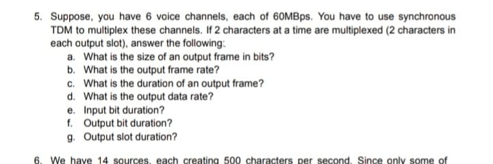 5. Suppose, you have 6 voice channels, each of 60MBps. You have to use synchronous
TDM to multiplex these channels. If 2 characters at a time are multiplexed (2 characters in
each output slot), answer the following:
a. What is the size of an output frame in bits?
b. What is the output frame rate?
c. What is the duration of an output frame?
d. What is the output data rate?
e. Input bit duration?
f. Output bit duration?
g. Output slot duration?
6. We have 14 sources, each creating 500 characters per second. Since only some of