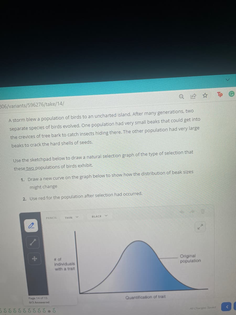 306/variants/596276/take/14/
A storm blew a population of birds to an uncharted island. After many generations, two
separate species of birds evolved. One population had very small beaks that could get into
the crevices of tree bark to catch insects hiding there. The other population had very large
beaks to crack the hard shells of seeds.
Use the sketchpad below to draw a natural selection graph of the type of selection that
these two populations of birds exhibit.
1. Draw a new curve on the graph below to show how the distribution of beak sizes
might change
2. Use red for the population after selection had occurred.
PENCIL
THIN
BLACK V
of
individuals
with a trait
Original
population
Page 14 of 15
0/3 Answered
Quantification of trait
All Changes Saved
