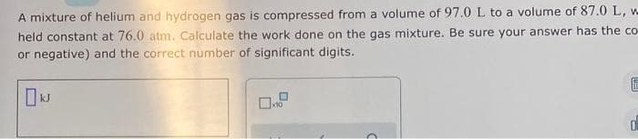 A mixture of helium and hydrogen gas is compressed from a volume of 97.0 L to a volume of 87.0 L, w
held constant at 76.0 atm. Calculate the work done on the gas mixture. Be sure your answer has the co-
or negative) and the correct number of significant digits.
0
x10
F
0