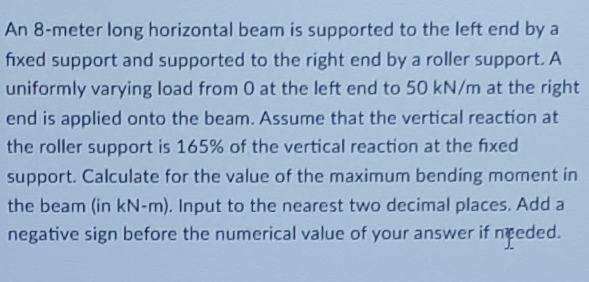An 8-meter long horizontal beam is supported to the left end by a
fixed support and supported to the right end by a roller support. A
uniformly varying load from 0 at the left end to 50 kN/m at the right
end is applied onto the beam. Assume that the vertical reaction at
the roller support is 165% of the vertical reaction at the fixed
support. Calculate for the value of the maximum bending moment in
the beam (in kN-m). Input to the nearest two decimal places. Add a
negative sign before the numerical value of your answer if nteded.
