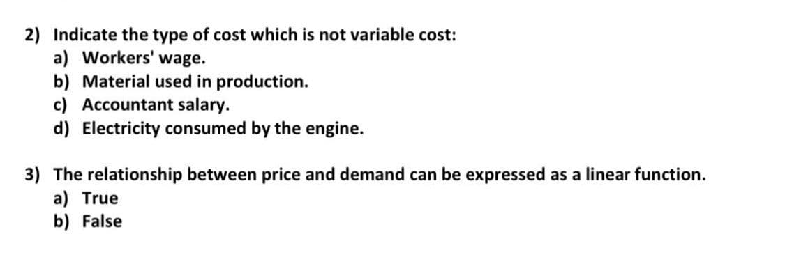 2) Indicate the type of cost which is not variable cost:
a) Workers' wage.
b) Material used in production.
c) Accountant salary.
d) Electricity consumed by the engine.
3) The relationship between price and demand can be expressed as a linear function.
a) True
b) False
