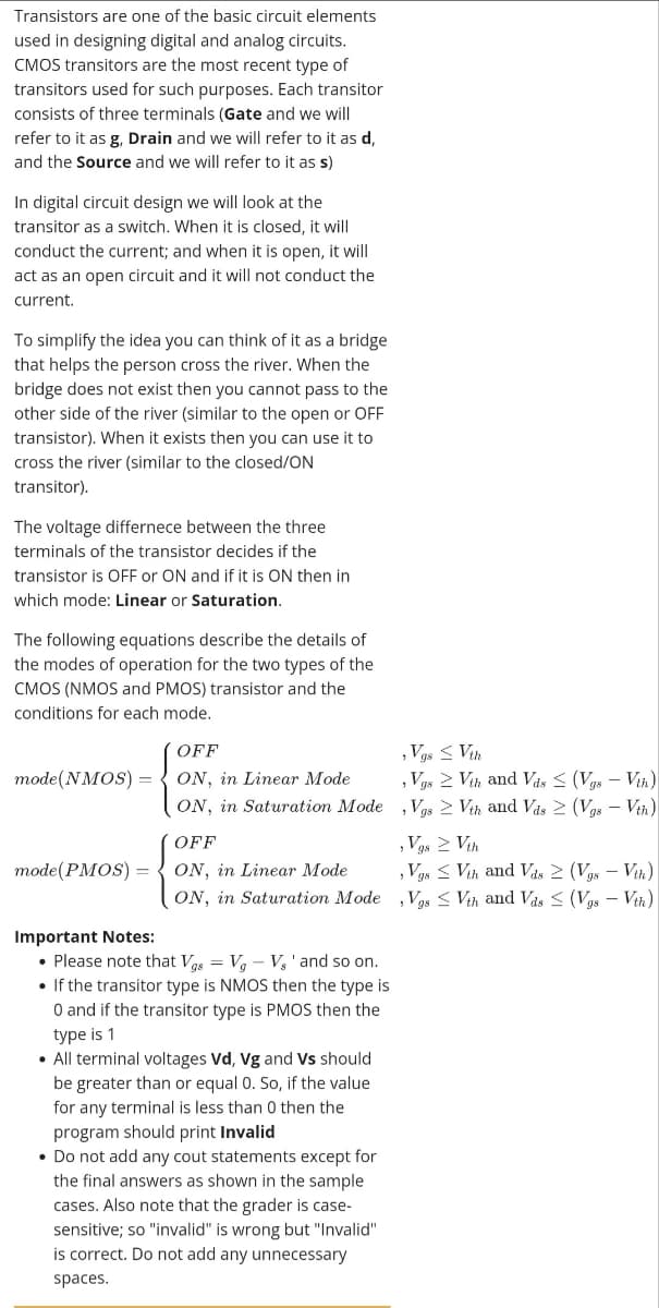 Transistors are one of the basic circuit elements
used in designing digital and analog circuits.
CMOS transitors are the most recent type of
transitors used for such purposes. Each transitor
consists of three terminals (Gate and we will
refer to it as g, Drain and we will refer to it as d,
and the Source and we will refer to it as s)
In digital circuit design we will look at the
transitor as a switch. When it is closed, it will
conduct the current; and when it is open, it will
act as an open circuit and it will not conduct the
current.
To simplify the idea you can think of it as a bridge
that helps the person cross the river. When the
bridge does not exist then you cannot pass to the
other side of the river (similar to the open or OFF
transistor). When it exists then you can use it to
cross the river (similar to the closed/ON
transitor).
The voltage differnece between the three
terminals of the transistor decides if the
transistor is OFF or ON and if it is ON then in
which mode: Linear or Saturation.
The following equations describe the details of
the modes of operation for the two types of the
CMOS (NMOS and PMOS) transistor and the
conditions for each mode.
, Vgs < Vih
, Vgs 2 Vih and Vás < (Vgs – Vih)
OFF
mode(NMOS) =
ON, in Linear Mode
ON, in Saturation Mode , Vgs > Vih and Vás 2 (Vgs – Vih)
,Vgs 2 Vih
, Vgs < Vih and Vas 2 (Vys – Vih)
,Vgs < Vih and Vas < (Vgs – Vih)
OFF
mode(PMOS) = { ON, in Linear Mode
ON, in Saturation Mode
Important Notes:
• Please note that Vas = Va – V, 'and so on.
• If the transitor type is NMOS then the type is
O and if the transitor type is PMOS then the
type is 1
• All terminal voltages Vd, Vg and Vs should
be greater than or equal 0. So, if the value
for any terminal is less than 0 then the
program should print Invalid
• Do not add any cout statements except for
the final answers as shown in the sample
cases. Also note that the grader is case-
sensitive; so "invalid" is wrong but "Invalid"
is correct. Do not add any unnecessary
spaces.
