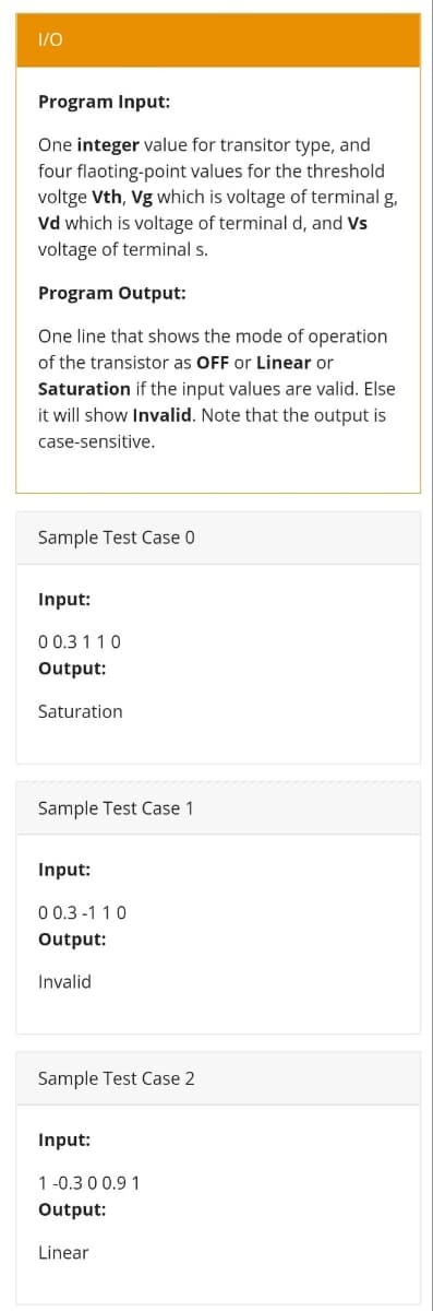 1/0
Program Input:
One integer value for transitor type, and
four flaoting-point values for the threshold
voltge Vth, Vg which is voltage of terminal g,
Vd which is voltage of terminal d, and Vs
voltage of terminal s.
Program Output:
One line that shows the mode of operation
of the transistor as OFF or Linear or
Saturation if the input values are valid. Else
it will show Invalid. Note that the output is
case-sensitive.
Sample Test Case 0
Input:
0 0.3 1 10
Output:
Saturation
Sample Test Case 1
Input:
0 0.3 -1 10
Output:
Invalid
Sample Test Case 2
Input:
1 -0.3 0 0.9 1
Output:
Linear
