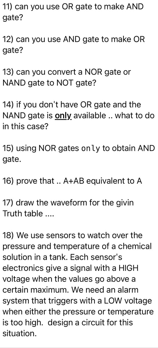 11) can you use OR gate to make AND
gate?
12) can you use AND gate to make OR
gate?
13) can you convert a NOR gate or
NAND gate to NOT gate?
14) if you don't have OR gate and the
NAND gate is only available .. what to do
in this case?
15) using NOR gates only to obtain AND
gate.
16) prove that .. A+AB equivalent to A
17) draw the waveform for the givin
Truth table....
18) We use sensors to watch over the
pressure and temperature of a chemical
solution in a tank. Each sensor's
electronics give a signal with a HIGH
voltage when the values go above a
certain maximum. We need an alarm
system that triggers with a LOW voltage
when either the pressure or temperature
is too high. design a circuit for this
situation.