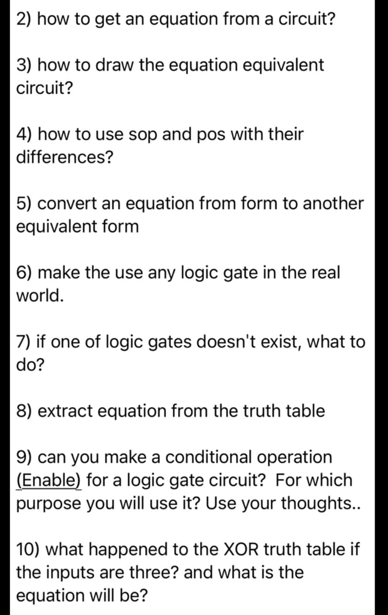 2) how to get an equation from a circuit?
3) how to draw the equation equivalent
circuit?
4) how to use sop and pos with their
differences?
5) convert an equation from form to another
equivalent form
6) make the use any logic gate in the real
world.
7) if one of logic gates doesn't exist, what to
do?
8) extract equation from the truth table
9) can you make a conditional operation
(Enable) for a logic gate circuit? For which
purpose you will use it? Use your thoughts..
10) what happened to the XOR truth table if
the inputs are three? and what is the
equation will be?