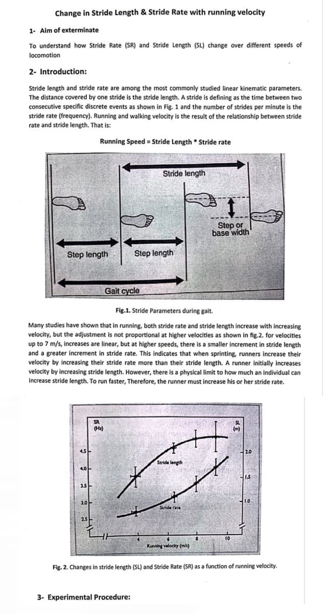 Change in Stride Length & Stride Rate with running velocity
1- Aim of exterminate
To understand how Stride Rate (SR) and Stride Length (SL) change over different speeds of
locomotion
2- Introduction:
Stride length and stride rate are among the most commonly studied linear kinematic parameters.
The distance covered by one stride is the stride length. A stride is defining as the time between two
consecutive specific discrete events as shown in Fig. 1 and the number of strides per minute is the
stride rate (frequency). Running and walking velocity is the result of the relationship between stride
rate and stride length. That is:
Running Speed = Stride Length * Stride rate
Step length
4.5-
4.0
3.5-
Fig.1. Stride Parameters during gait.
Many studies have shown that in running, both stride rate and stride length increase with increasing
velocity, but the adjustment is not proportional at higher velocities as shown in fig.2. for velocities
up to 7 m/s, increases are linear, but at higher speeds, there is a smaller increment in stride length
and a greater increment in stride rate. This indicates that when sprinting, runners increase their
velocity by increasing their stride rate more than their stride length. A runner initially increases
velocity by increasing stride length. However, there is a physical limit to how much an individual can
increase stride length. To run faster, Therefore, the runner must increase his or her stride rate.
3.0
2.5
SR
(H₂)
Gait cycle
Stride length
Step length
3- Experimental Procedure:
Stride length
Stride rate
1
Step or
base width
44
Running velocity (m/s)
10
SL
(m)
2.0
1.S
1.0
Fig. 2. Changes in stride length (SL) and Stride Rate (SR) as a function of running velocity.