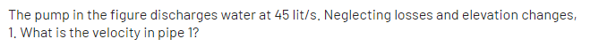 The pump in the figure discharges water at 45 lit/s. Neglecting losses and elevation changes,
1. What is the velocity in pipe 1?
