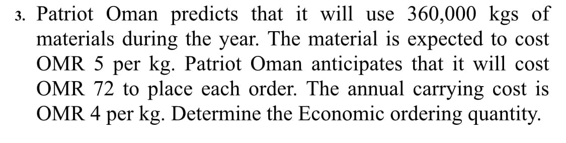 3. Patriot Oman predicts that it will use 360,000 kgs of
materials during the year. The material is expected to cost
OMR 5 per kg. Patriot Oman anticipates that it will cost
OMR 72 to place each order. The annual carrying cost is
OMR 4 per kg. Determine the Economic ordering quantity.

