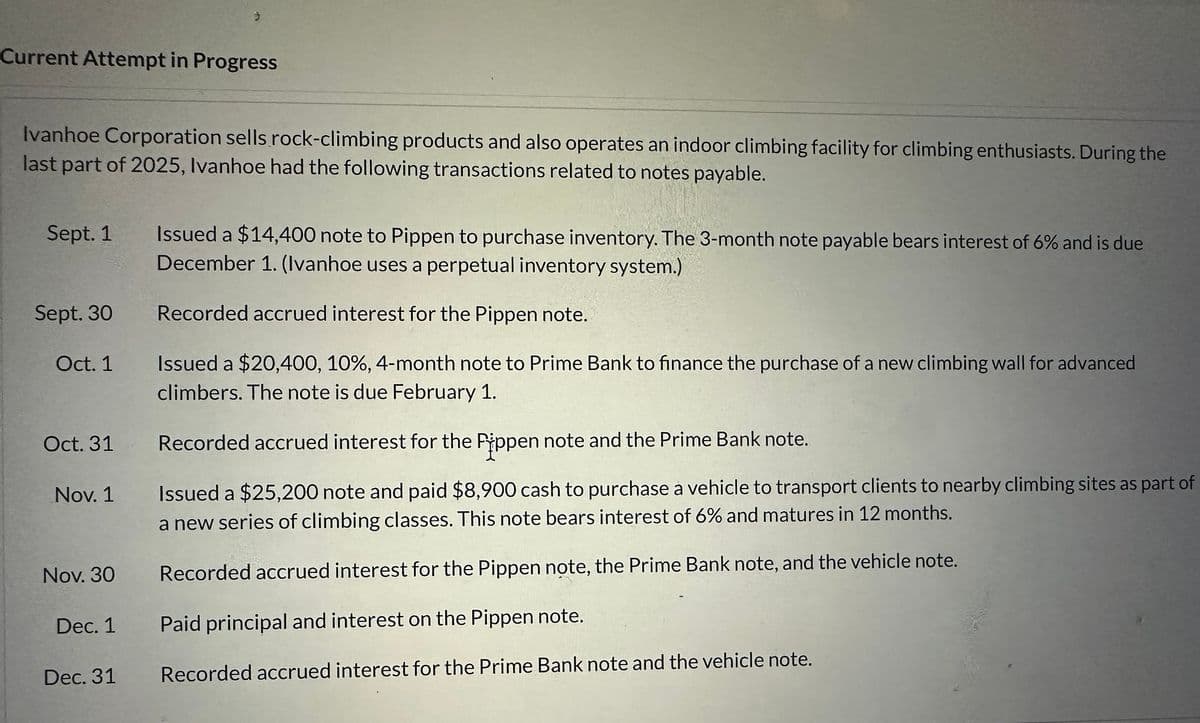 Current Attempt in Progress
Ivanhoe Corporation sells rock-climbing products and also operates an indoor climbing facility for climbing enthusiasts. During the
last part of 2025, Ivanhoe had the following transactions related to notes payable.
Sept. 1
Sept. 30
Oct. 1
Oct. 31
Nov. 1
Nov. 30
3
Dec. 1
Dec. 31
Issued a $14,400 note to Pippen to purchase inventory. The 3-month note payable bears interest of 6% and is due
December 1. (Ivanhoe uses a perpetual inventory system.)
Recorded accrued interest for the Pippen note.
Issued a $20,400, 10%, 4-month note to Prime Bank to finance the purchase of a new climbing wall for advanced
climbers. The note is due February 1.
Recorded accrued interest for the Pippen note and the Prime Bank note.
Issued a $25,200 note and paid $8,900 cash to purchase a vehicle to transport clients to nearby climbing sites as part of
a new series of climbing classes. This note bears interest of 6% and matures in 12 months.
Recorded accrued interest for the Pippen note, the Prime Bank note, and the vehicle note.
Paid principal and interest on the Pippen note.
Recorded accrued interest for the Prime Bank note and the vehicle note.