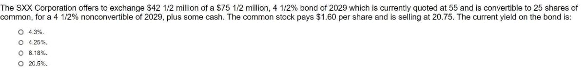 The SXX Corporation offers to exchange $42 1/2 million of a $75 1/2 million, 4 1/2% bond of 2029 which is currently quoted at 55 and is convertible to 25 shares of
common, for a 4 1/2% nonconvertible of 2029, plus some cash. The common stock pays $1.60 per share and is selling at 20.75. The current yield on the bond is:
O 4.3%.
O 4.25%.
O 8.18%.
O 20.5%.