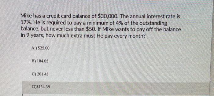 Mike has a credit card balance of $30,000. The annual interest rate is
17%. He is required to pay a minimum of 4% of the outstanding
balance, but never less than $50. If Mike wants to pay off the balance
in 9 years, how much extra must He pay every month?
A:) $25.00
B) 104.05
C) 201.43
D)$134.39