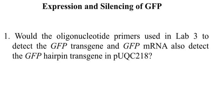 Expression and Silencing of GFP
1. Would the oligonucleotide primers used in Lab 3 to
detect the GFP transgene and GFP MRNA also detect
the GFP hairpin transgene in pUQC218?
