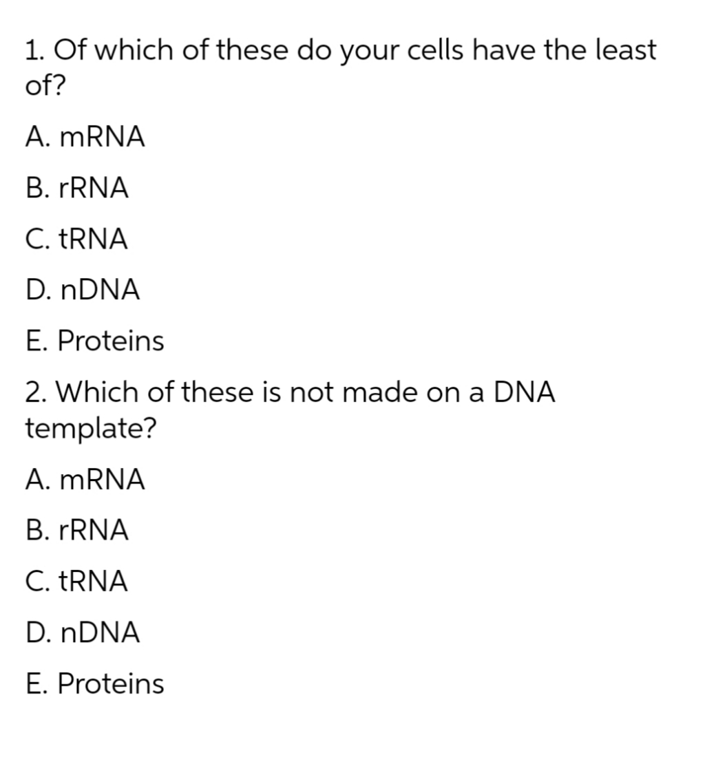 1. Of which of these do your cells have the least
of?
A. MRNA
B. FRNA
C. TRNA
D. NDNA
E. Proteins
2. Which of these is not made on a DNA
template?
A. MRNA
B. FRNA
C. TRNA
D. NDNA
E. Proteins
