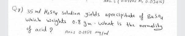 Ans. (
M, 0.034N)
Q7) 35 ml HaSo4 Solution yields aprecipitate of Basou
which weights
0.8 gm what is the normalily
of acid 9
Ans: 0-1959 meg / ml
