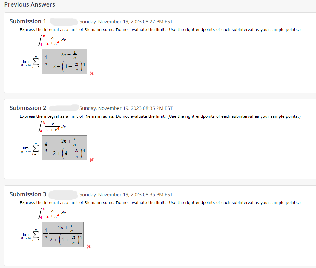 Previous Answers
Submission 1
Sunday, November 19, 2023 08:22 PM EST
Express the integral as a limit of Riemann sums. Do not evaluate the limit. (Use the right endpoints of each subinterval as your sample points.)
lim
n→ co
i=1
lim
n→ 00
dx
2n + 1
n
4
* 2+ (4 + 2)²
n
n
Submission 2
Sunday, November 19, 2023 08:35 PM EST
Express the integral as a limit of Riemann sums. Do not evaluate the limit. (Use the right endpoints of each subinterval as your sample points.)
dx
2n +
+ 1/2
2 + ( 4 + ²1² ) ² )
dx
X
Submission 3
Sunday, November 19, 2023 08:35 PM EST
Express the integral as a limit of Riemann sums. Do not evaluate the limit. (Use the right endpoints of each subinterval as your sample points.)
2n + 1
72
4
lim
m 2 * 2-(4+2)4
n→ 00
X
X