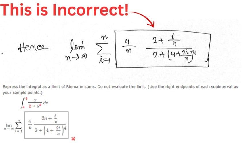 This is Incorrect!
Hence
lim
318
ท
dx
2n
Express the integral as a limit of Riemann sums. Do not evaluate the limit. (Use the right endpoints of each subinterval as
your sample points.)
[
+
lem
ทา
I
72
+ ( 4 + ² ) 4
*WI
X
4
3-
24
2+ (95)
n