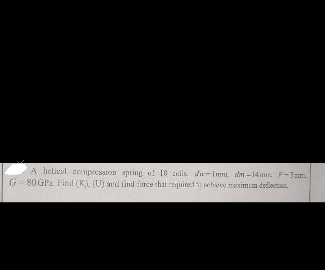 A helical compression spring of 10 coils, dw=1mm, dm = 14 mm, P = 3mm,
G = 80 GPa. Find (K), (U) and find force that required to achieve maximum deflection.