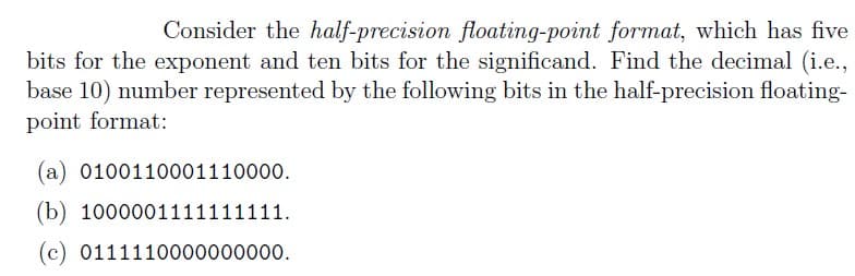 Consider the half-precision floating-point format, which has five
bits for the exponent and ten bits for the significand. Find the decimal (i.e.,
base 10) number represented by the following bits in the half-precision floating-
point format:
(a) 0100110001110000.
(b) 1000001111 1111.
(c) 0111110000000000.