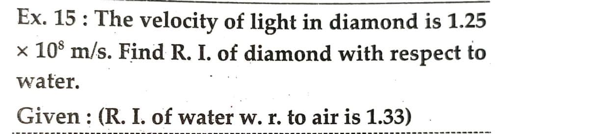 Ex. 15: The velocity of light in diamond is 1.25
× 108 m/s. Find R. I. of diamond with respect to
water.
Given : (R. I. of water w. r. to air is 1.33)